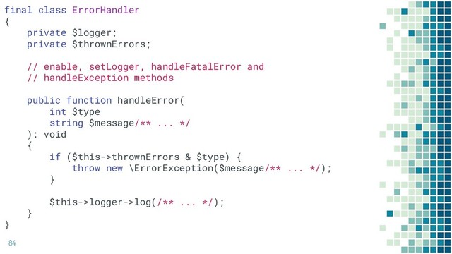 84
final class ErrorHandler
{
private $logger;
private $thrownErrors;
// enable, setLogger, handleFatalError and
// handleException methods
public function handleError(
int $type
string $message/** ... */
): void
{
if ($this->thrownErrors & $type) {
throw new \ErrorException($message/** ... */);
}
$this->logger->log(/** ... */);
}
}
