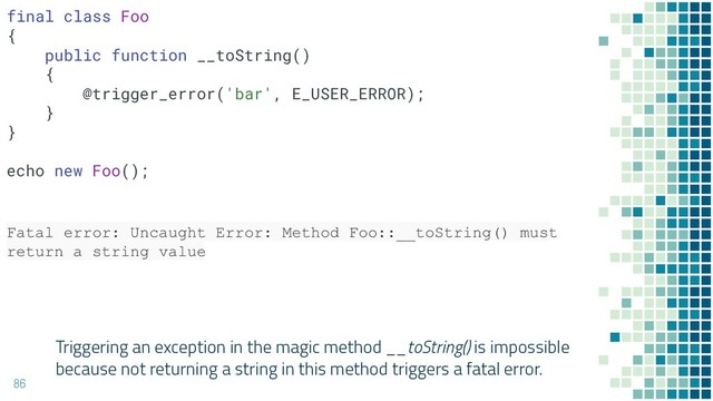 Triggering an exception in the magic method __toString() is impossible
because not returning a string in this method triggers a fatal error.
86
Fatal error: Uncaught Error: Method Foo::__toString() must
return a string value
final class Foo
{
public function __toString()
{
@trigger_error('bar', E_USER_ERROR);
}
}
echo new Foo();
