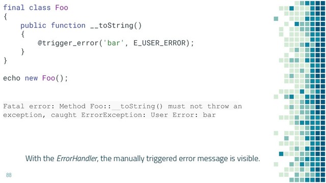 With the ErrorHandler, the manually triggered error message is visible.
88
Fatal error: Method Foo::__toString() must not throw an
exception, caught ErrorException: User Error: bar
final class Foo
{
public function __toString()
{
@trigger_error('bar', E_USER_ERROR);
}
}
echo new Foo();
