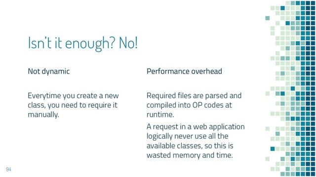 Not dynamic
Everytime you create a new
class, you need to require it
manually.
Isn’t it enough? No!
Performance overhead
Required files are parsed and
compiled into OP codes at
runtime.
A request in a web application
logically never use all the
available classes, so this is
wasted memory and time.
94
