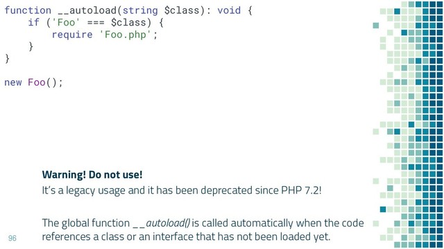 Warning! Do not use!
It’s a legacy usage and it has been deprecated since PHP 7.2!
96
function __autoload(string $class): void {
if ('Foo' === $class) {
require 'Foo.php';
}
}
new Foo();
The global function __autoload() is called automatically when the code
references a class or an interface that has not been loaded yet.
