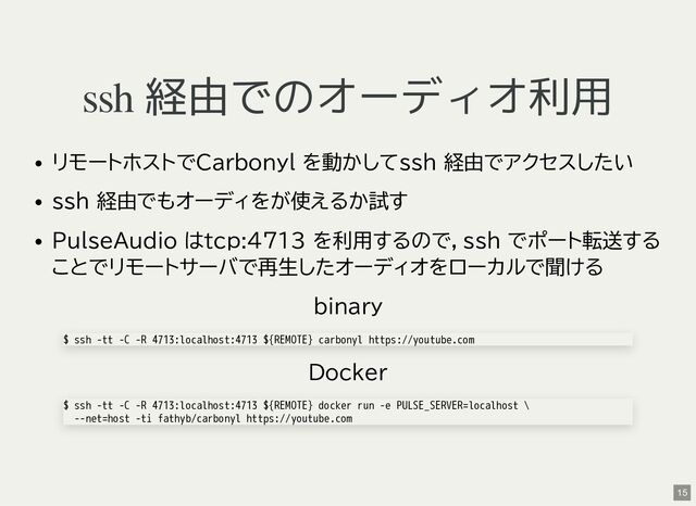 ssh 経由でのオーディオ利用
リモートホストでCarbonyl を動かしてssh 経由でアクセスしたい
ssh 経由でもオーディをが使えるか試す
PulseAudio はtcp:4713 を利用するので，ssh でポート転送する
ことでリモートサーバで再生したオーディオをローカルで聞ける
binary
Docker
$ ssh -tt -C -R 4713:localhost:4713 ${REMOTE} carbonyl https://youtube.com
$ ssh -tt -C -R 4713:localhost:4713 ${REMOTE} docker run -e PULSE_SERVER=localhost \
--net=host -ti fathyb/carbonyl https://youtube.com
15
