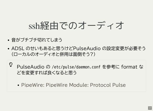 ssh経由でのオーディオ
音がブチブチ切れてしまう
ADSL のせいもあると思うけどPulseAudio の設定変更が必要そう
(ローカルのオーディオと併用は面倒そう?)

PulseAudio の /etc/pulse/daemon.conf を参考に format な
どを変更すれば良くなると思う
PipeWire: PipeWire Module: Protocol Pulse
17
