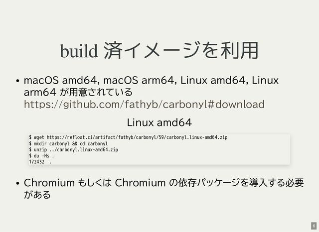 build 済イメージを利用
macOS amd64, macOS arm64, Linux amd64, Linux
arm64 が用意されている
Linux amd64
Chromium もしくは Chromium の依存パッケージを導入する必要
がある
https://github.com/fathyb/carbonyl#download
$ wget https://refloat.ci/artifact/fathyb/carbonyl/59/carbonyl.linux-amd64.zip
$ mkdir carbonyl && cd carbonyl
$ unzip ../carbonyl.linux-amd64.zip
$ du -Hs .
172432 .
6

