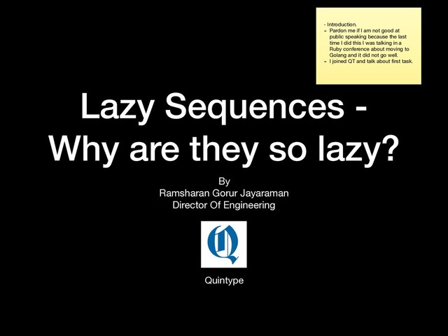 Lazy Sequences -
Why are they so lazy?
By

Ramsharan Gorur Jayaraman

Director Of Engineering
Quintype
- Introduction.

- Pardon me if I am not good at
public speaking because the last
time I did this I was talking in a
Ruby conference about moving to
Golang and it did not go well.

- I joined QT and talk about ﬁrst task.
