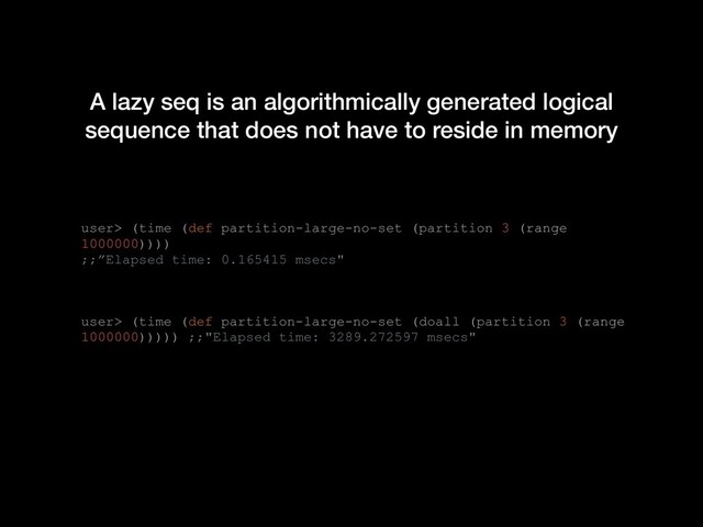 A lazy seq is an algorithmically generated logical
sequence that does not have to reside in memory
user> (time (def partition-large-no-set (partition 3 (range
1000000))))
;;”Elapsed time: 0.165415 msecs"
user> (time (def partition-large-no-set (doall (partition 3 (range
1000000))))) ;;"Elapsed time: 3289.272597 msecs"
