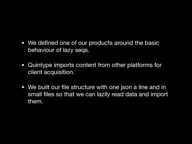 • We deﬁned one of our products around the basic
behaviour of lazy seqs.

• Quintype imports content from other platforms for
client acquisition.

• We built our ﬁle structure with one json a line and in
small ﬁles so that we can lazily read data and import
them.

