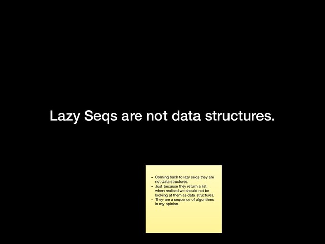 Lazy Seqs are not data structures.
- Coming back to lazy seqs they are
not data structures.

- Just because they return a list
when realised we should not be
looking at them as data structures.

- They are a sequence of algorithms
in my opinion.
