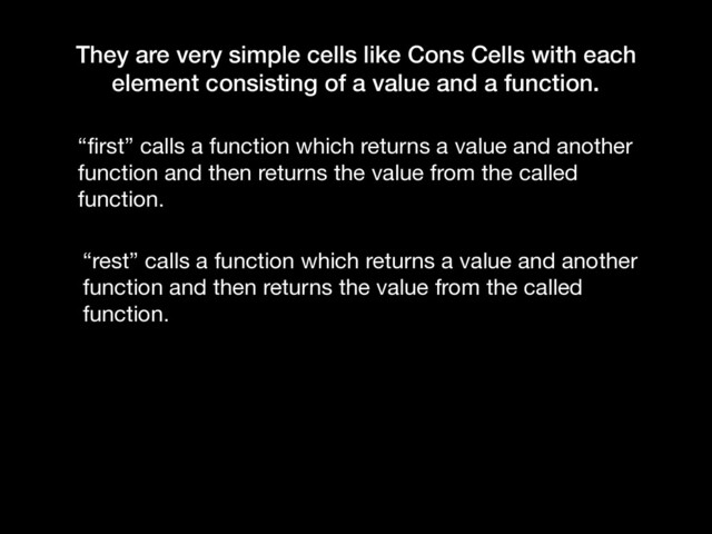 They are very simple cells like Cons Cells with each
element consisting of a value and a function.
“ﬁrst” calls a function which returns a value and another
function and then returns the value from the called
function.
“rest” calls a function which returns a value and another
function and then returns the value from the called
function.
