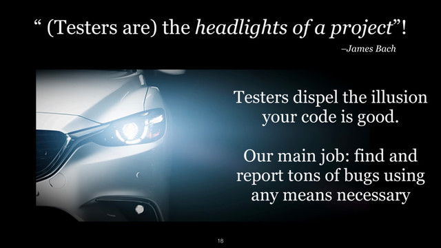 “ (Testers are) the headlights of a project”!
–James Bach
Testers dispel the illusion  
your code is good. 
 
Our main job: find and
report tons of bugs using
any means necessary
18
