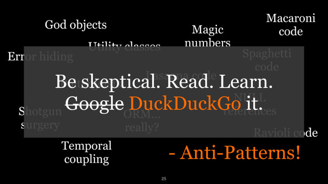 - Anti-Patterns!
God objects
Temporal
coupling
Magic
numbers
Utility classes
NULL
references
ORM…
really?
Poltergeists
Lasagna code
Spaghetti
code
Shotgun
surgery
Error hiding
Ravioli code
Macaroni
code
Be skeptical. Read. Learn. 
Google DuckDuckGo it.
25
