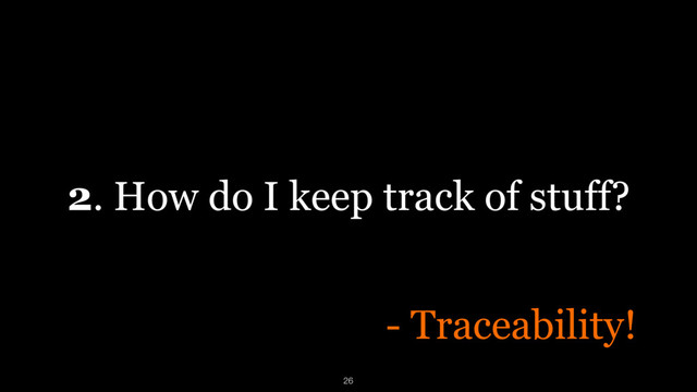 2. How do I keep track of stuff?
26
- Traceability!
