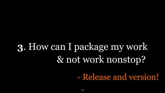 3. How can I package my work
- Release and version!
& not work nonstop?
33
