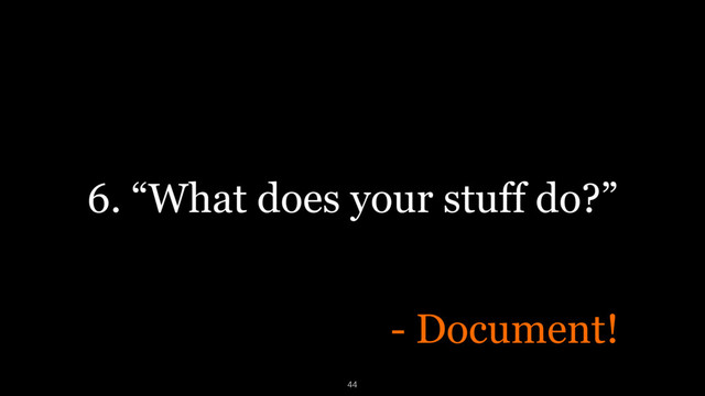 6. “What does your stuff do?”
- Document!
44
