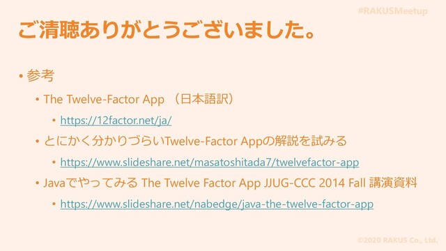 #RAKUSMeetup
©2020 RAKUS Co., Ltd.
ご清聴ありがとうございました。
• 参考
• The Twelve-Factor App （日本語訳）
• https://12factor.net/ja/
• とにかく分かりづらいTwelve-Factor Appの解説を試みる
• https://www.slideshare.net/masatoshitada7/twelvefactor-app
• Javaでやってみる The Twelve Factor App JJUG-CCC 2014 Fall 講演資料
• https://www.slideshare.net/nabedge/java-the-twelve-factor-app
