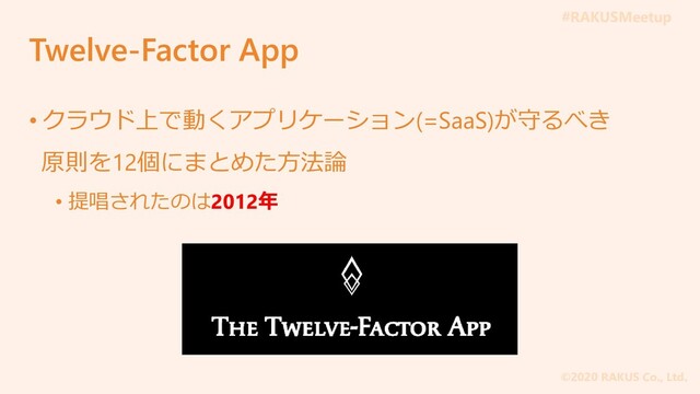 #RAKUSMeetup
©2020 RAKUS Co., Ltd.
Twelve-Factor App
• クラウド上で動くアプリケーション(=SaaS)が守るべき
原則を12個にまとめた方法論
• 提唱されたのは2012年

