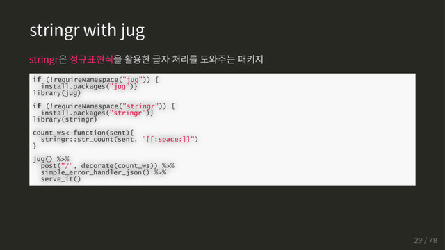 stringr with jug
stringr은 정규표현식을 활용한 글자 처리를 도와주는 패키지
if
if (!requireNamespace("jug")) {
install.packages("jug")}
library(jug)
if
if (!requireNamespace("stringr")) {
install.packages("stringr")}
library(stringr)
count_ws<-function(sent){
stringr::str_count(sent, "[[:space:]]")
}
jug() %>%
post("/", decorate(count_ws)) %>%
simple_error_handler_json() %>%
serve_it()
