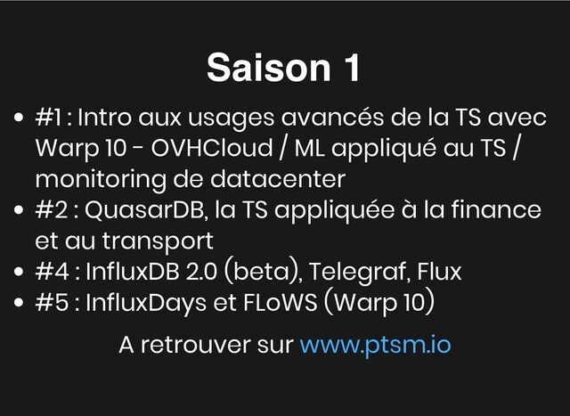 Saison 1
Saison 1
#1 : Intro aux usages avancés de la TS avec
Warp 10 - OVHCloud / ML appliqué au TS /
monitoring de datacenter
#2 : QuasarDB, la TS appliquée à la finance
et au transport
#4 : InfluxDB 2.0 (beta), Telegraf, Flux
#5 : InfluxDays et FLoWS (Warp 10)
A retrouver sur www.ptsm.io
