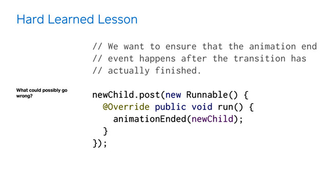 What could possibly go
wrong?
Hard Learned Lesson
// We want to ensure that the animation end  
// event happens after the transition has 
// actually finished.
 
newChild.post(new Runnable() { 
@Override public void run() { 
animationEnded(newChild); 
} 
});
