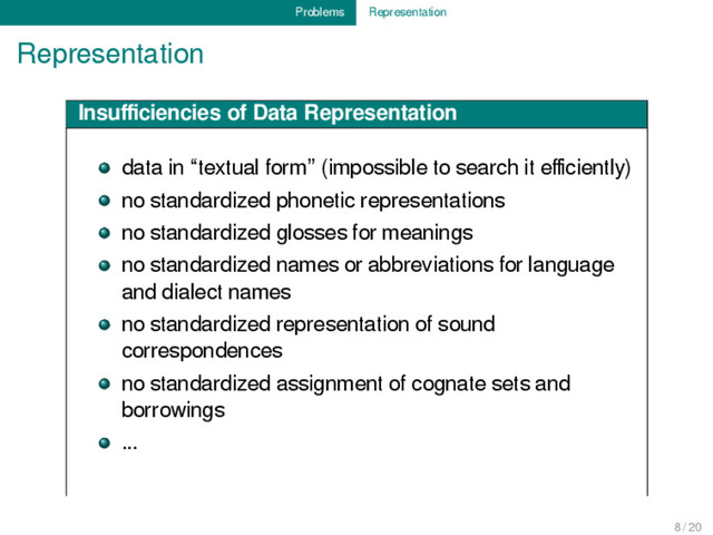 Problems Representation
Representation
Insuﬃciencies of Data Representation
data in “textual form” (impossible to search it eﬃciently)
no standardized phonetic representations
no standardized glosses for meanings
no standardized names or abbreviations for language
and dialect names
no standardized representation of sound
correspondences
no standardized assignment of cognate sets and
borrowings
...
8 / 20
