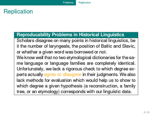 Problems Replication
Replication
Reproducability Problems in Historical Linguistics
Scholars disagree on many points in historical linguistics, be
it the number of laryngeals, the position of Baltic and Slavic,
or whether a given word was borrowed or not.
We know well that no two etymological dictionaries for the sa-
me language or language families are completely identical.
Unfortunately, we lack a rigorous check to which degree ex-
perts actually agree or disagree in their judgments. We also
lack methods for evaluation which would help us to show to
which degree a given hypothesis (a reconstruction, a family
tree, or an etymology) corresponds with our linguistic data.
9 / 20
