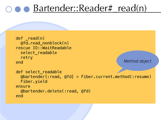 Bartender::Reader#_read(n)
def _read(n)
@fd.read_nonblock(n)
rescue IO::WaitReadable
select_readable
retry
end
def select_readable
@bartender[:read, @fd] = Fiber.current.method(:resume)
Fiber.yield
ensure
@bartender.delete(:read, @fd)
end
Method object
