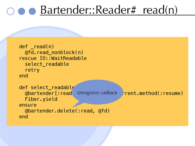 Bartender::Reader#_read(n)
def _read(n)
@fd.read_nonblock(n)
rescue IO::WaitReadable
select_readable
retry
end
def select_readable
@bartender[:read, @fd] = Fiber.current.method(:resume)
Fiber.yield
ensure
@bartender.delete(:read, @fd)
end
Unregister callback
