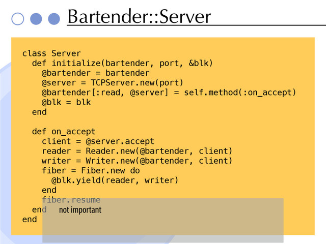 Bartender::Server
class Server
def initialize(bartender, port, &blk)
@bartender = bartender
@server = TCPServer.new(port)
@bartender[:read, @server] = self.method(:on_accept)
@blk = blk
end
def on_accept
client = @server.accept
reader = Reader.new(@bartender, client)
writer = Writer.new(@bartender, client)
fiber = Fiber.new do
@blk.yield(reader, writer)
end
fiber.resume
end
end
not important
