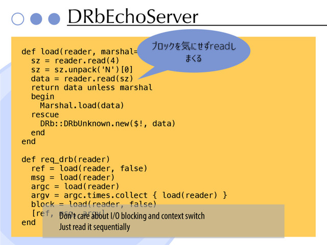 DRbEchoServer
def load(reader, marshal=true)
sz = reader.read(4)
sz = sz.unpack('N')[0]
data = reader.read(sz)
return data unless marshal
begin
Marshal.load(data)
rescue
DRb::DRbUnknown.new($!, data)
end
end
def req_drb(reader)
ref = load(reader, false)
msg = load(reader)
argc = load(reader)
argv = argc.times.collect { load(reader) }
block = load(reader, false)
[ref, msg, argv]
end
ブロックを気にせずreadし
まくる
Don't care about I/O blocking and context switch
Just read it sequentially
