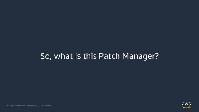 © 2020, Amazon Web Services, Inc. or its Aﬃliates.
So, what is this Patch Manager?

