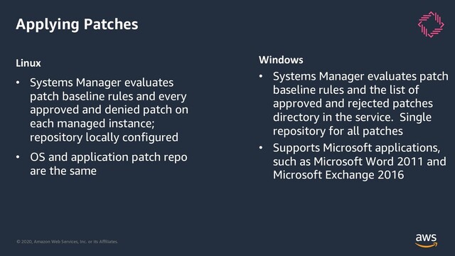 © 2020, Amazon Web Services, Inc. or its Aﬃliates.
Applying Patches
Linux
• Systems Manager evaluates
patch baseline rules and every
approved and denied patch on
each managed instance;
repository locally configured
• OS and application patch repo
are the same
Windows
• Systems Manager evaluates patch
baseline rules and the list of
approved and rejected patches
directory in the service. Single
repository for all patches
• Supports Microsoft applications,
such as Microsoft Word 2011 and
Microsoft Exchange 2016
