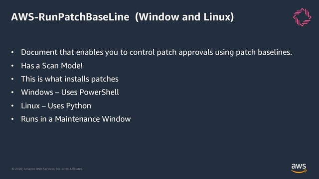 © 2020, Amazon Web Services, Inc. or its Aﬃliates.
AWS-RunPatchBaseLine (Window and Linux)
• Document that enables you to control patch approvals using patch baselines.
• Has a Scan Mode!
• This is what installs patches
• Windows – Uses PowerShell
• Linux – Uses Python
• Runs in a Maintenance Window

