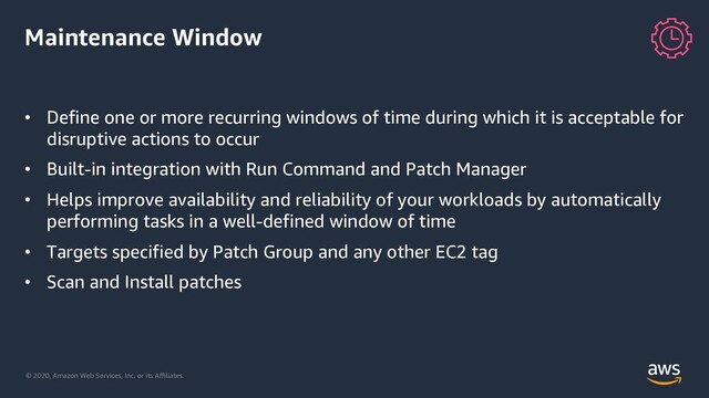 © 2020, Amazon Web Services, Inc. or its Aﬃliates.
Maintenance Window
• Define one or more recurring windows of time during which it is acceptable for
disruptive actions to occur
• Built-in integration with Run Command and Patch Manager
• Helps improve availability and reliability of your workloads by automatically
performing tasks in a well-defined window of time
• Targets specified by Patch Group and any other EC2 tag
• Scan and Install patches
