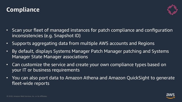 © 2020, Amazon Web Services, Inc. or its Aﬃliates.
Compliance
• Scan your ﬂeet of managed instances for patch compliance and conﬁguration
inconsistencies (e.g. Snapshot ID)
• Supports aggregating data from multiple AWS accounts and Regions
• By default, displays Systems Manager Patch Manager patching and Systems
Manager State Manager associations
• Can customize the service and create your own compliance types based on
your IT or business requirements
• You can also port data to Amazon Athena and Amazon QuickSight to generate
ﬂeet-wide reports
