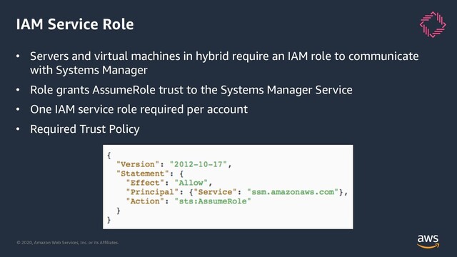 © 2020, Amazon Web Services, Inc. or its Affiliates.
IAM Service Role
• Servers and virtual machines in hybrid require an IAM role to communicate
with Systems Manager
• Role grants AssumeRole trust to the Systems Manager Service
• One IAM service role required per account
• Required Trust Policy
