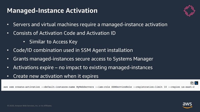 © 2020, Amazon Web Services, Inc. or its Affiliates.
Managed-Instance Activation
• Servers and virtual machines require a managed-instance activation
• Consists of Activation Code and Activation ID
• Similar to Access Key
• Code/ID combination used in SSM Agent installation
• Grants managed-instances secure access to Systems Manager
• Activations expire – no impact to existing managed-instances
• Create new activation when it expires
