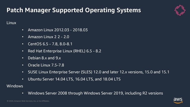 © 2020, Amazon Web Services, Inc. or its Affiliates.
Patch Manager Supported Operating Systems
Linux
• Amazon Linux 2012.03 - 2018.03
• Amazon Linux 2 2 - 2.0
• CentOS 6.5 - 7.8, 8.0-8.1
• Red Hat Enterprise Linux (RHEL) 6.5 - 8.2
• Debian 8.x and 9.x
• Oracle Linux 7.5-7.8
• SUSE Linux Enterprise Server (SLES) 12.0 and later 12.x versions, 15.0 and 15.1
• Ubuntu Server 14.04 LTS, 16.04 LTS, and 18.04 LTS
Windows
• Windows Server 2008 through Windows Server 2019, including R2 versions
