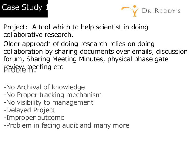 Case Study 1
Project: A tool which to help scientist in doing
collaborative research.
Older approach of doing research relies on doing
collaboration by sharing documents over emails, discussion
forum, Sharing Meeting Minutes, physical phase gate
review meeting etc.
Problem:
-No Archival of knowledge
-No Proper tracking mechanism
-No visibility to management
-Delayed Project
-Improper outcome
-Problem in facing audit and many more
