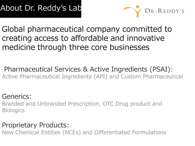 About Dr. Reddy’s Lab
Global pharmaceutical company committed to
creating access to affordable and innovative
medicine through three core businesses
Pharmaceutical Services & Active Ingredients (PSAI):
Active Pharmaceutical Ingredients (API) and Custom Pharmaceutical
Services
Generics:
Branded and Unbranded Prescription, OTC Drug product and
Biologics (with a focus on Generic Biopharmaceuticals)
Proprietary Products:
New Chemical Entities (NCEs) and Differentiated Formulations
