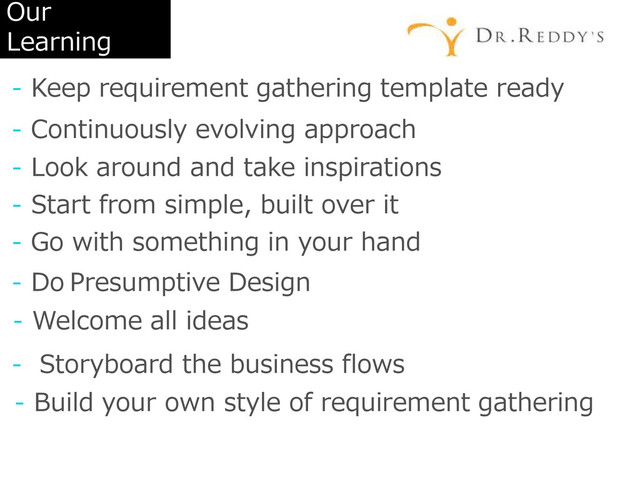 Our
Learning
- Keep requirement gathering template ready
- Continuously evolving approach
- Look around and take inspirations
- Start from simple, built over it
- Go with something in your hand
- Do Presumptive Design
- Welcome all ideas
- Storyboard the business flows
- Build your own style of requirement gathering
