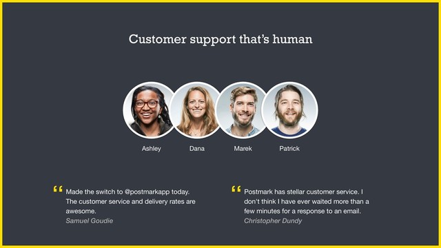 Customer support that’s human
Made the switch to @postmarkapp today.
The customer service and delivery rates are
awesome.

Samuel Goudie
“ Postmark has stellar customer service. I
don't think I have ever waited more than a
few minutes for a response to an email.
Christopher Dundy
“
Ashley Dana Marek Patrick
