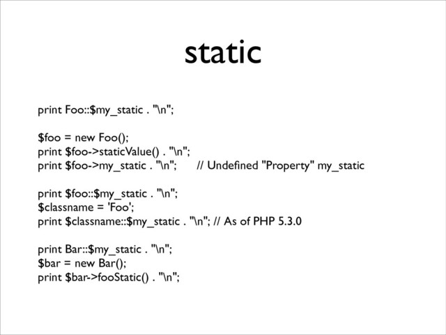 static
print Foo::$my_static . "\n";	

!
$foo = new Foo();	

print $foo->staticValue() . "\n";	

print $foo->my_static . "\n"; // Undeﬁned "Property" my_static 	

!
print $foo::$my_static . "\n";	

$classname = 'Foo';	

print $classname::$my_static . "\n"; // As of PHP 5.3.0	

!
print Bar::$my_static . "\n";	

$bar = new Bar();	

print $bar->fooStatic() . "\n";
