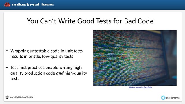 You Can’t Write Good Tests for Bad Code
• Wrapping untestable code in unit tests
results in brittle, low-quality tests
• Test-first practices enable writing high
quality production code and high-quality
tests
Markus Spiske for Tech Daily
@asciamanna
anthonysciamanna.com
