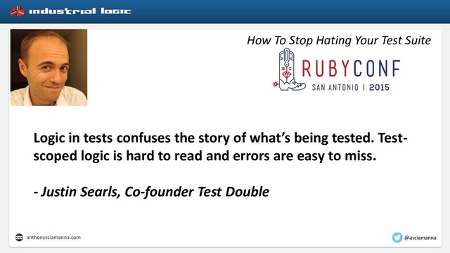 How To Stop Hating Your Test Suite
Logic in tests confuses the story of what’s being tested. Test-
scoped logic is hard to read and errors are easy to miss.
- Justin Searls, Co-founder Test Double
anthonysciamanna.com @asciamanna
