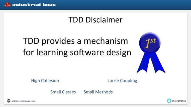 TDD Disclaimer
TDD provides a mechanism
for learning software design
High Cohesion Loose Coupling
Small Classes Small Methods
anthonysciamanna.com @asciamanna
