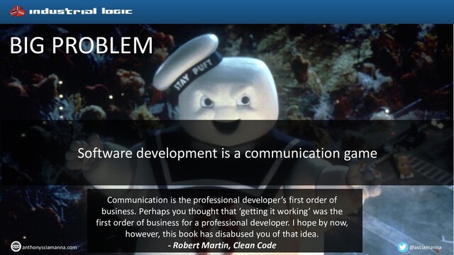 BIG PROBLEM
@asciamanna
anthonysciamanna.com
Software development is a communication game
Communication is the professional developer’s first order of
business. Perhaps you thought that ‘getting it working’ was the
first order of business for a professional developer. I hope by now,
however, this book has disabused you of that idea.
- Robert Martin, Clean Code
