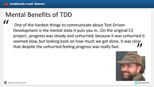 Mental Benefits of TDD
One of the hardest things to communicate about Test-Driven
Development is the mental state it puts you in…On the original C3
project…progress was steady and unhurried; because it was unhurried it
seemed slow, but looking back on how much we got done, it was clear
that despite the unhurried feeling progress was really fast.
“
”
anthonysciamanna.com @asciamanna

