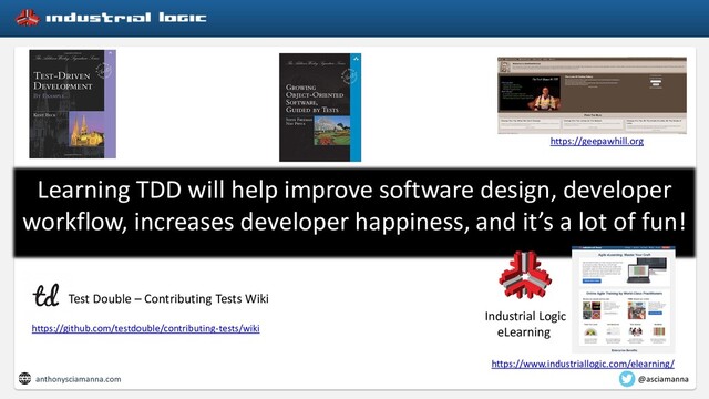 Learning TDD will help improve software design, developer
workflow, increases developer happiness, and it’s a lot of fun!
https://geepawhill.org
https://github.com/testdouble/contributing-tests/wiki
Test Double – Contributing Tests Wiki
Industrial Logic
eLearning
https://www.industriallogic.com/elearning/
anthonysciamanna.com @asciamanna

