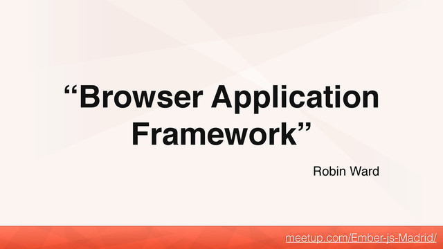 “Browser Application
Framework”
meetup.com/Ember-js-Madrid/
Robin Ward
