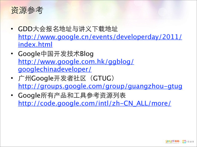 资源参考
• GDD大会报名地址与讲义下载地址
http://www.google.cn/events/developerday/2011/
index.html
• Google中国开发技术Blog
http://www.google.com.hk/ggblog/
googlechinadeveloper/
• 广州Google开发者社区（GTUG）
http://groups.google.com/group/guangzhou-gtug
• Google所有产品和工具参考资源列表
http://code.google.com/intl/zh-CN_ALL/more/
